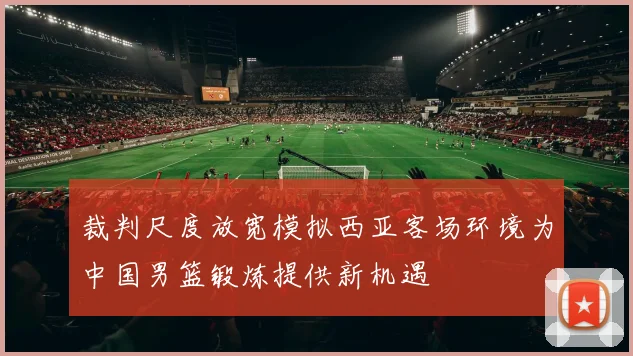 裁判尺度放宽模拟西亚客场环境为中国男篮锻炼提供新机遇