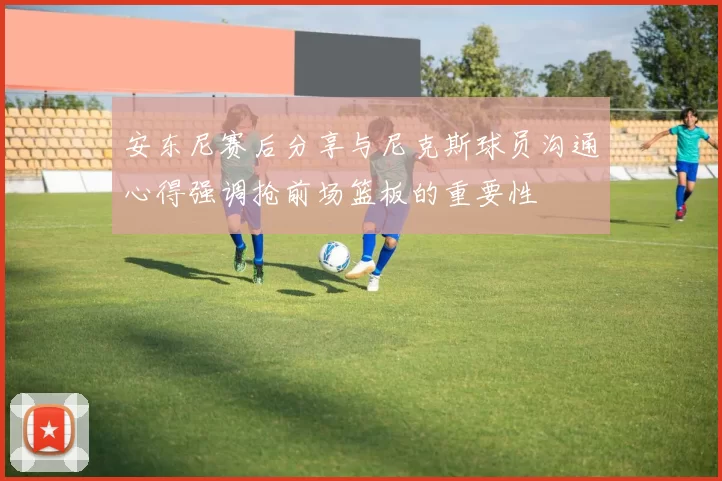 安东尼赛后分享与尼克斯球员沟通心得强调抢前场篮板的重要性