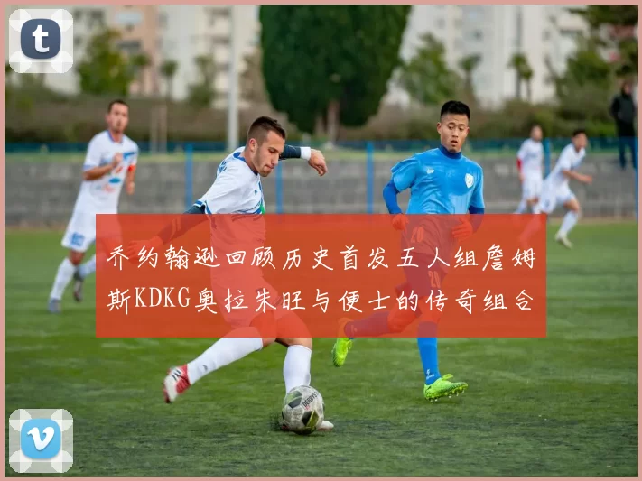 乔约翰逊回顾历史首发五人组詹姆斯KDKG奥拉朱旺与便士的传奇组合