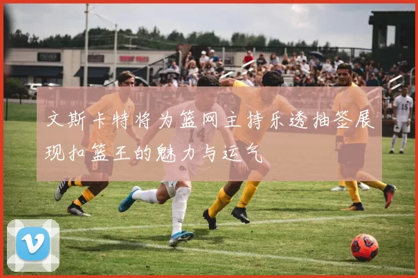 文斯卡特将为篮网主持乐透抽签展现扣篮王的魅力与运气