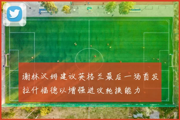 谢林汉姆建议英格兰最后一场首发拉什福德以增强进攻轮换能力
