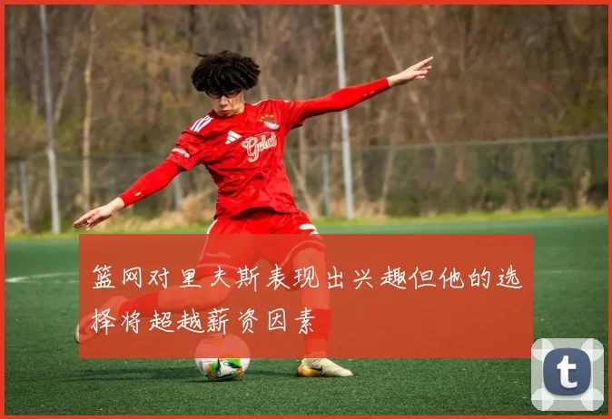 篮网对里夫斯表现出兴趣但他的选择将超越薪资因素