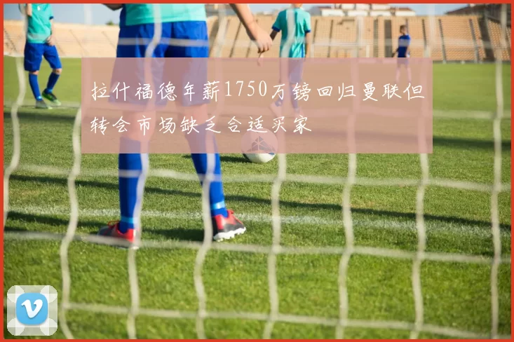 拉什福德年薪1750万镑回归曼联但转会市场缺乏合适买家