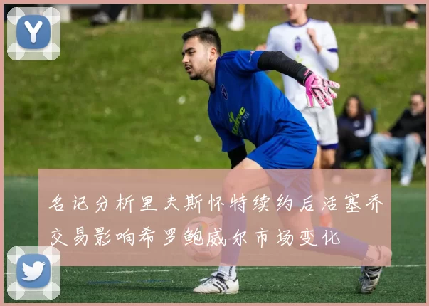 名记分析里夫斯怀特续约后活塞乔交易影响希罗鲍威尔市场变化
