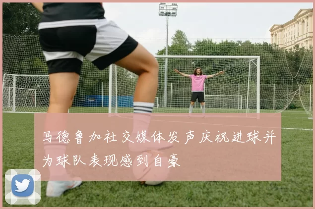马德鲁加社交媒体发声庆祝进球并为球队表现感到自豪