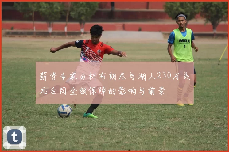 薪资专家分析布朗尼与湖人230万美元合同全额保障的影响与前景
