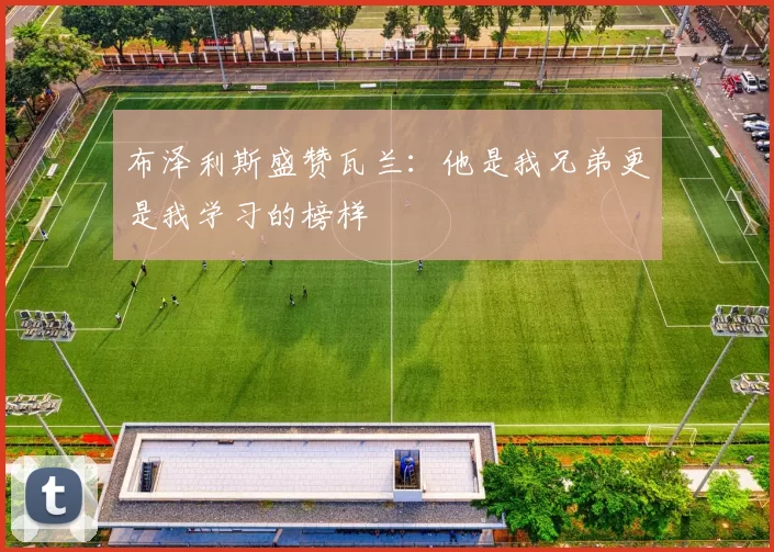 布泽利斯盛赞瓦兰：他是我兄弟更是我学习的榜样
