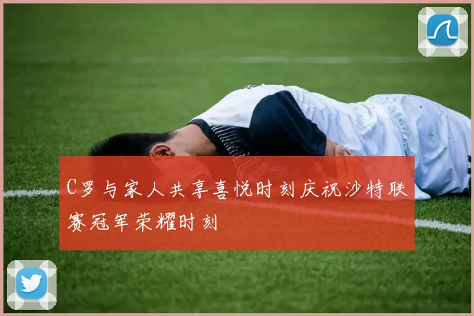 C罗与家人共享喜悦时刻庆祝沙特联赛冠军荣耀时刻