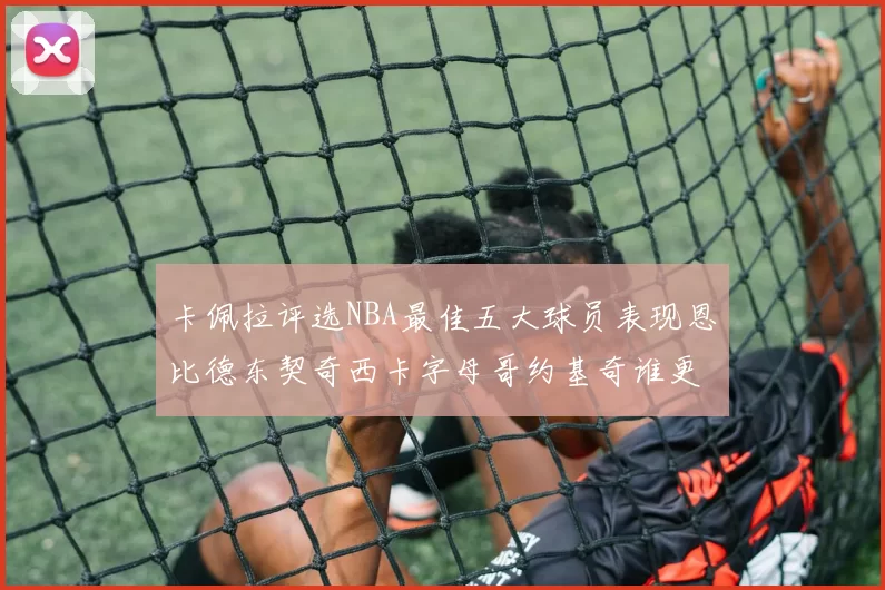 卡佩拉评选NBA最佳五大球员表现恩比德东契奇西卡字母哥约基奇谁更出色
