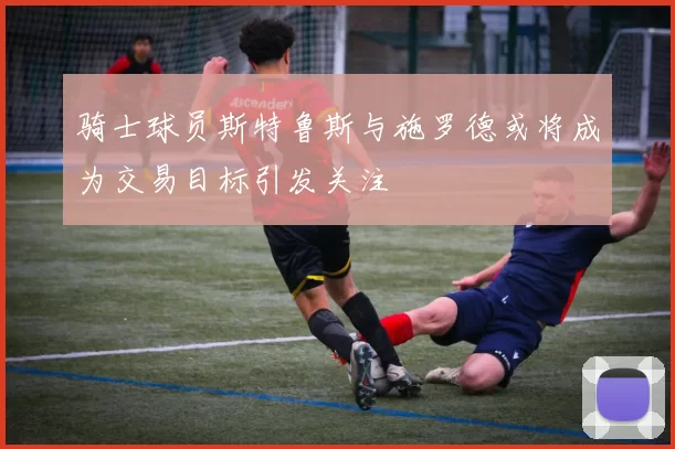 骑士球员斯特鲁斯与施罗德或将成为交易目标引发关注