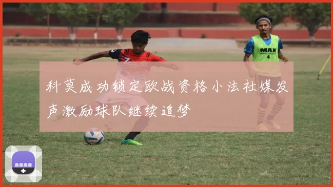 科莫成功锁定欧战资格小法社媒发声激励球队继续追梦