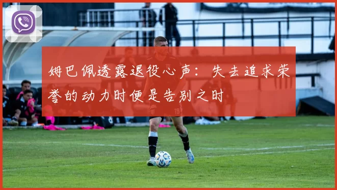 姆巴佩透露退役心声：失去追求荣誉的动力时便是告别之时