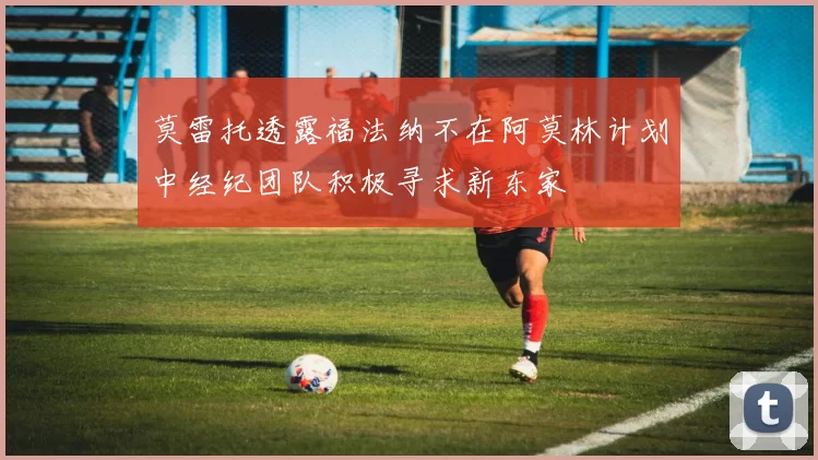 莫雷托透露福法纳不在阿莫林计划中经纪团队积极寻求新东家
