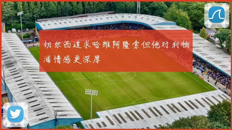 切尔西追求哈维阿隆索但他对利物浦情感更深厚
