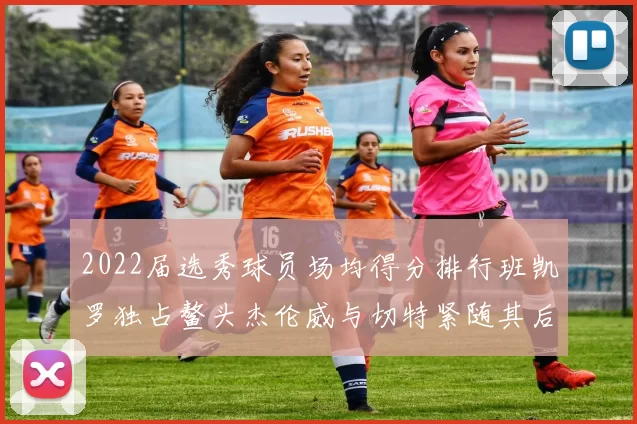 2022届选秀球员场均得分排行班凯罗独占鳌头杰伦威与切特紧随其后
