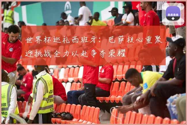 世界杯巡礼西班牙：巴萨核心重聚迎挑战全力以赴争夺荣耀