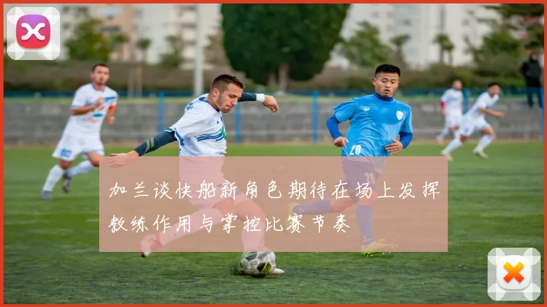 加兰谈快船新角色期待在场上发挥教练作用与掌控比赛节奏