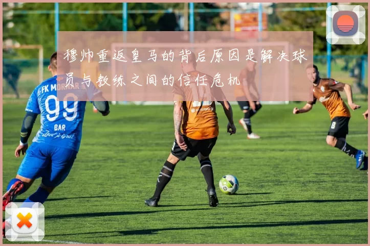 穆帅重返皇马的背后原因是解决球员与教练之间的信任危机