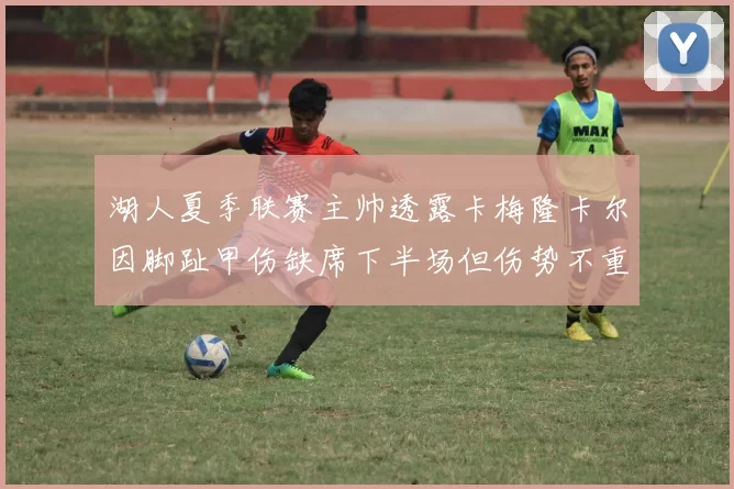 湖人夏季联赛主帅透露卡梅隆卡尔因脚趾甲伤缺席下半场但伤势不重