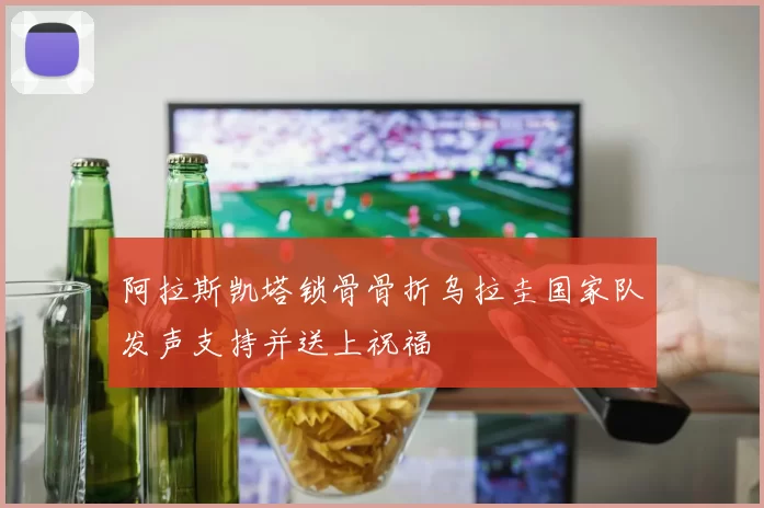 阿拉斯凯塔锁骨骨折乌拉圭国家队发声支持并送上祝福