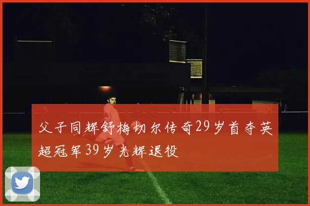 父子同辉舒梅切尔传奇29岁首夺英超冠军39岁光辉退役