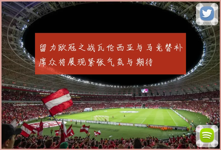 留力欧冠之战瓦伦西亚与马竞替补席众将展现紧张气氛与期待