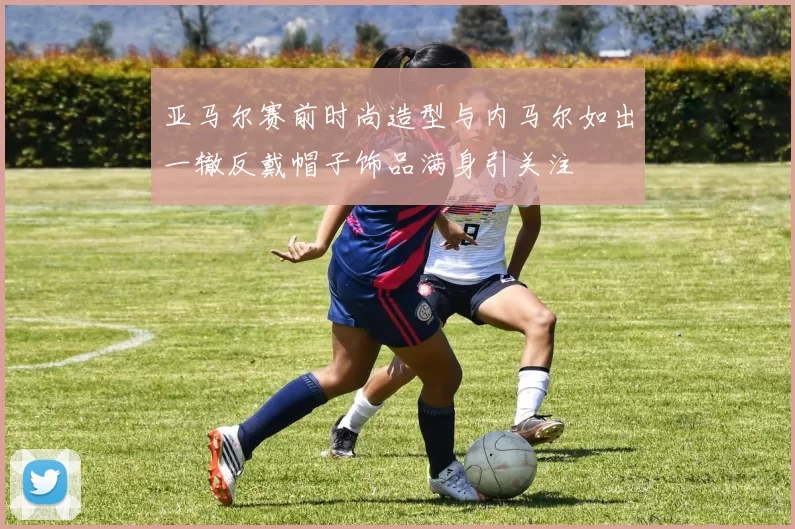 亚马尔赛前时尚造型与内马尔如出一辙反戴帽子饰品满身引关注