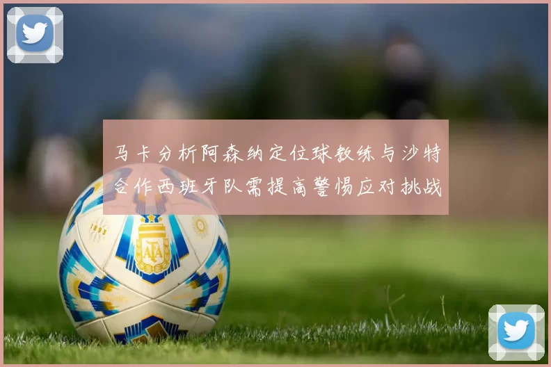 马卡分析阿森纳定位球教练与沙特合作西班牙队需提高警惕应对挑战