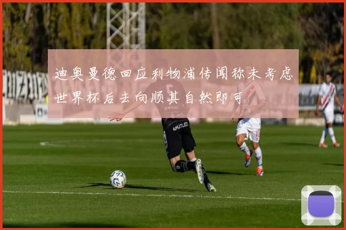 迪奥曼德回应利物浦传闻称未考虑世界杯后去向顺其自然即可